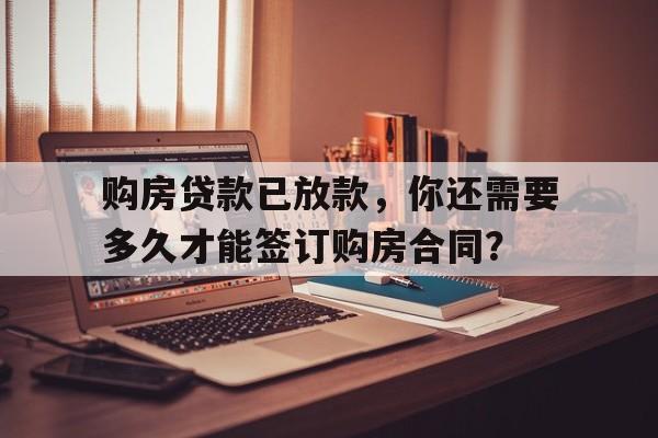 购房贷款已放款，你还需要多久才能签订购房合同？