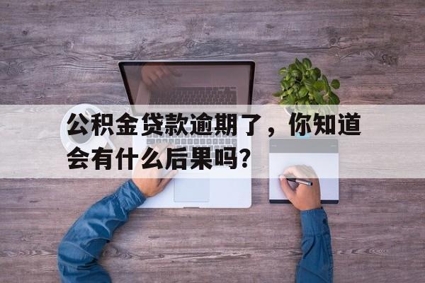 公积金贷款逾期了，你知道会有什么后果吗？