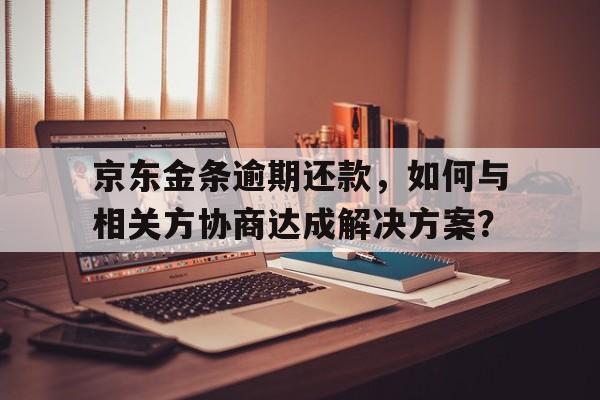 京东金条逾期还款，如何与相关方协商达成解决方案？