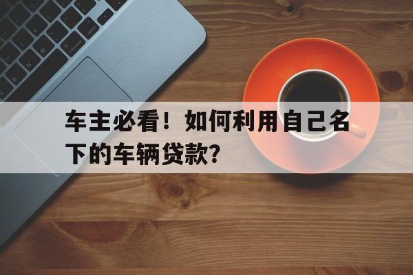 车主必看！如何利用自己名下的车辆贷款？