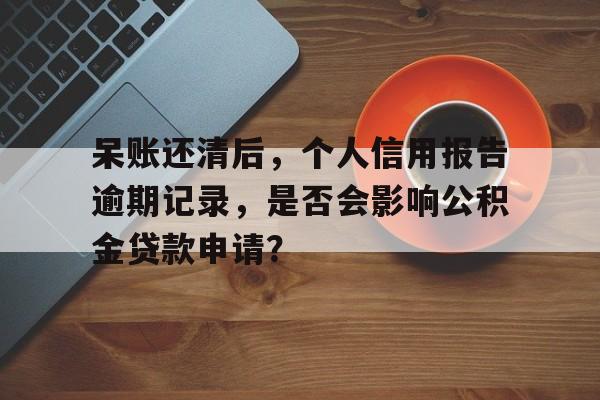 呆账还清后，个人信用报告逾期记录，是否会影响公积金贷款申请？