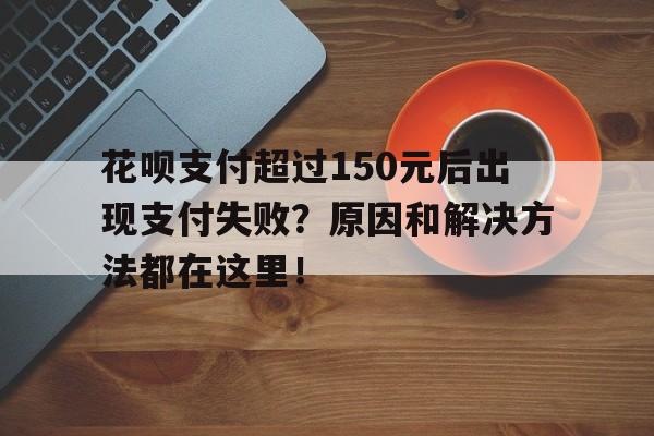 花呗支付超过150元后出现支付失败？原因和解决方法都在这里！