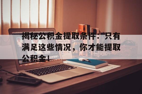 揭秘公积金提取条件：只有满足这些情况，你才能提取公积金！