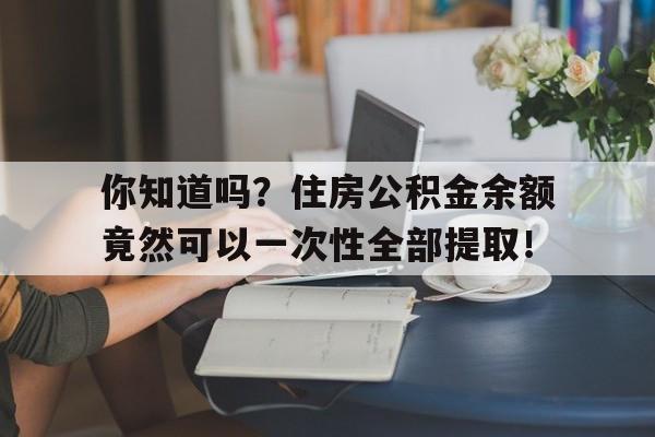 你知道吗？住房公积金余额竟然可以一次性全部提取！