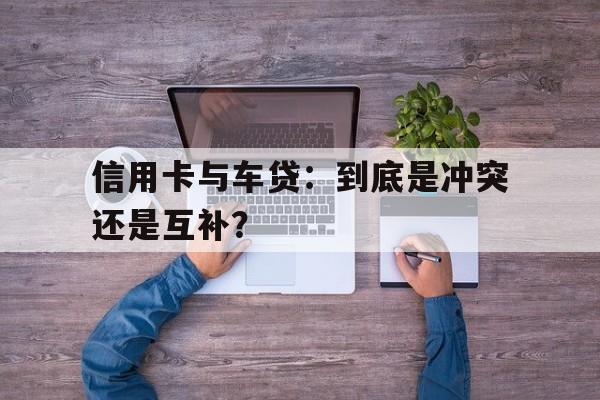 信用卡与车贷：到底是冲突还是互补？