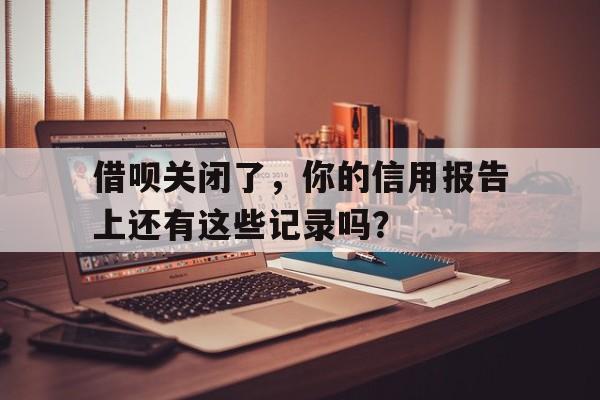 借呗关闭了，你的信用报告上还有这些记录吗？