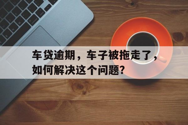 车贷逾期，车子被拖走了，如何解决这个问题？