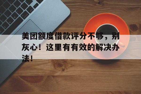 美团额度借款评分不够，别灰心！这里有有效的解决办法！