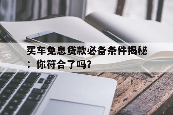 买车免息贷款必备条件揭秘：你符合了吗？