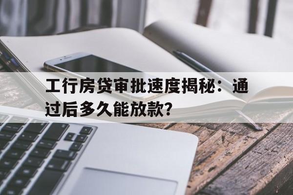 工行房贷审批速度揭秘：通过后多久能放款？