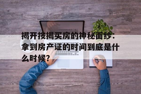 揭开按揭买房的神秘面纱：拿到房产证的时间到底是什么时候？