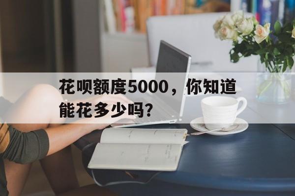 花呗额度5000，你知道能花多少吗？