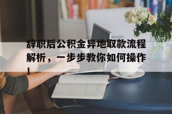 辞职后公积金异地取款流程解析，一步步教你如何操作！