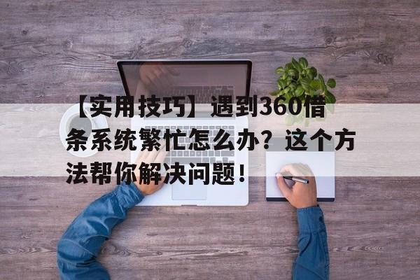 【实用技巧】遇到360借条系统繁忙怎么办？这个方法帮你解决问题！