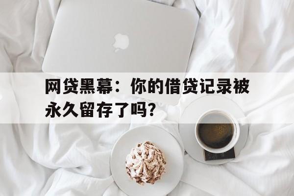 网贷黑幕：你的借贷记录被永久留存了吗？