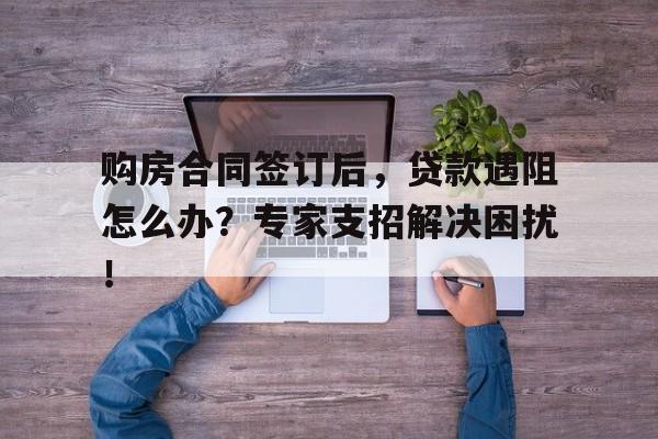 购房合同签订后，贷款遇阻怎么办？专家支招解决困扰！