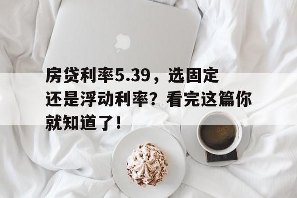 房贷利率5.39，选固定还是浮动利率？看完这篇你就知道了！