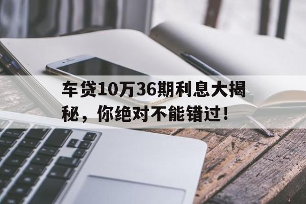 车贷10万36期利息大揭秘，你绝对不能错过！