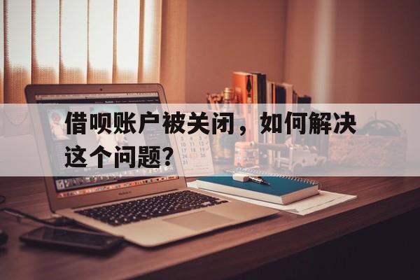 借呗账户被关闭，如何解决这个问题？