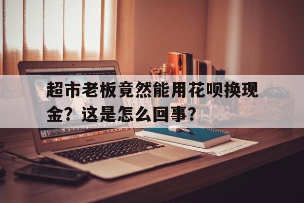 超市老板竟然能用花呗换现金？这是怎么回事？