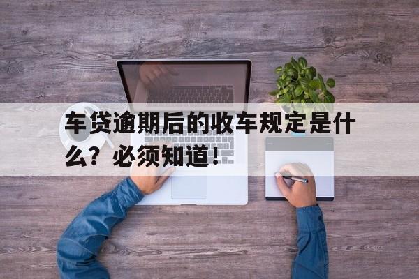 车贷逾期后的收车规定是什么？必须知道！