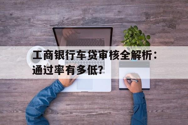 工商银行车贷审核全解析：通过率有多低？