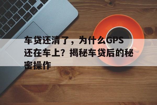 车贷还清了，为什么GPS还在车上？揭秘车贷后的秘密操作