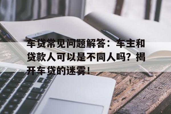 车贷常见问题解答：车主和贷款人可以是不同人吗？揭开车贷的迷雾！