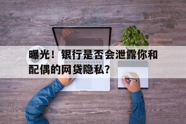 曝光！银行是否会泄露你和配偶的网贷隐私？