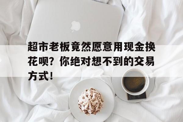 超市老板竟然愿意用现金换花呗？你绝对想不到的交易方式！