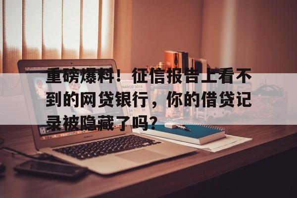 重磅爆料！征信报告上看不到的网贷银行，你的借贷记录被隐藏了吗？