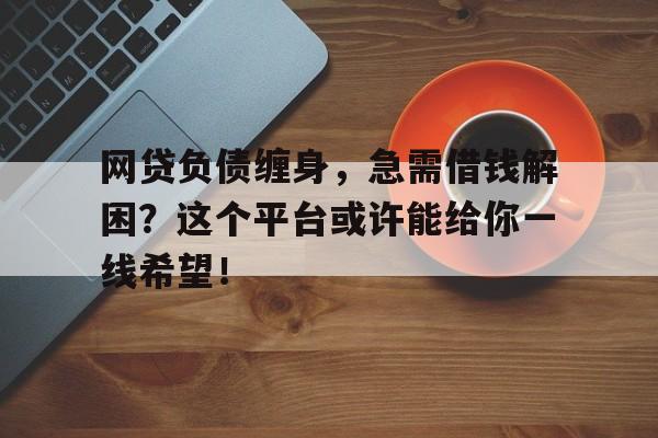 网贷负债缠身，急需借钱解困？这个平台或许能给你一线希望！