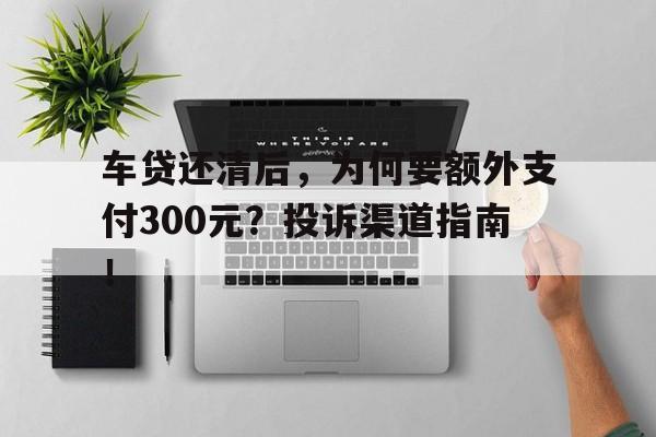 车贷还清后，为何要额外支付300元？投诉渠道指南！