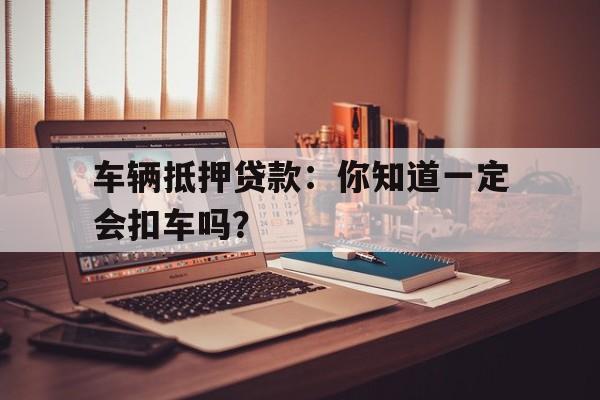 车辆抵押贷款：你知道一定会扣车吗？