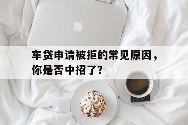 车贷申请被拒的常见原因，你是否中招了？