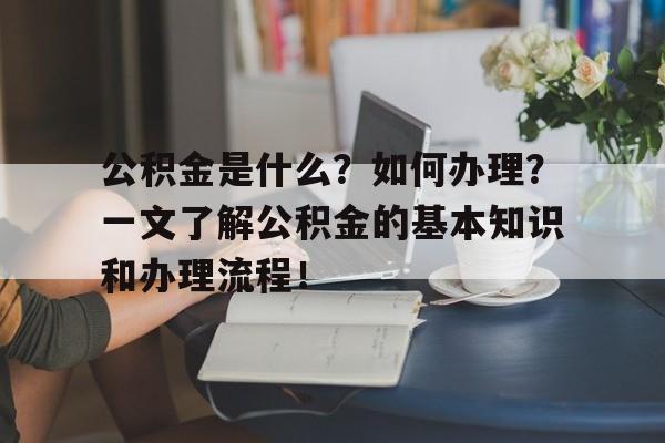 公积金是什么？如何办理？一文了解公积金的基本知识和办理流程！