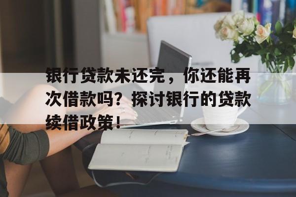 银行贷款未还完，你还能再次借款吗？探讨银行的贷款续借政策！