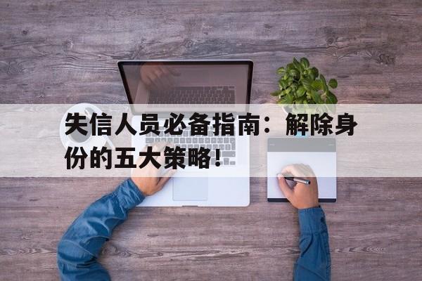 失信人员必备指南：解除身份的五大策略！