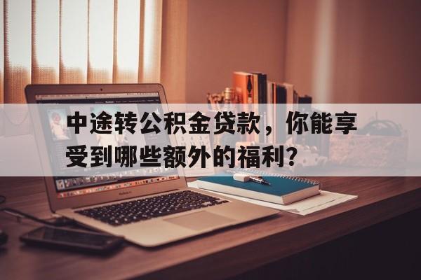 中途转公积金贷款，你能享受到哪些额外的福利？