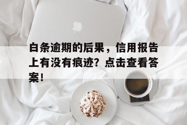 白条逾期的后果，信用报告上有没有痕迹？点击查看答案！