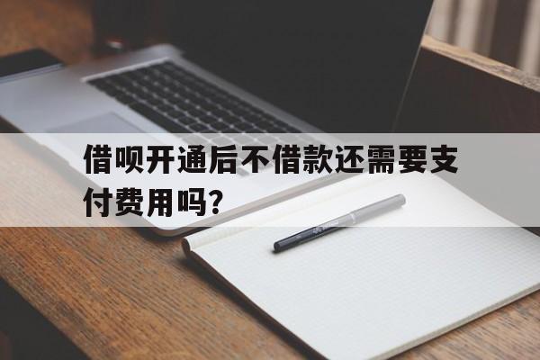 借呗开通后不借款还需要支付费用吗？