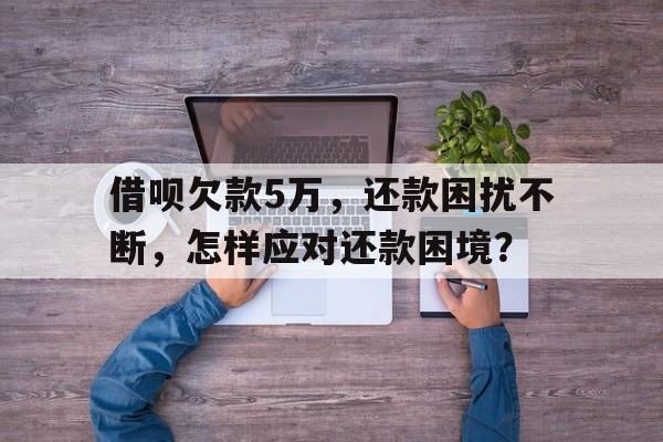 借呗欠款5万，还款困扰不断，怎样应对还款困境？