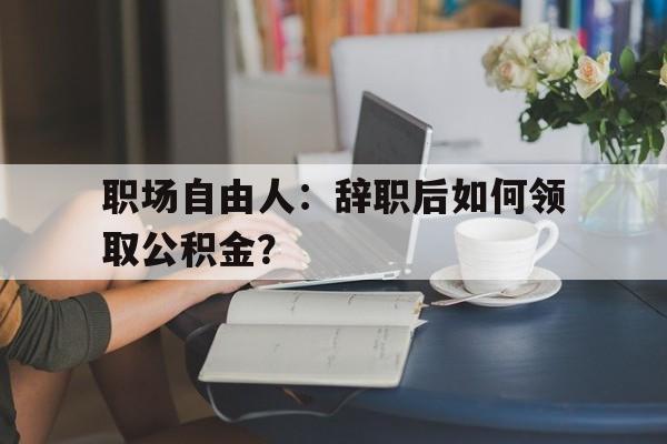 职场自由人：辞职后如何领取公积金？