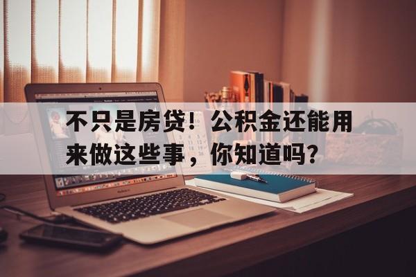 不只是房贷！公积金还能用来做这些事，你知道吗？