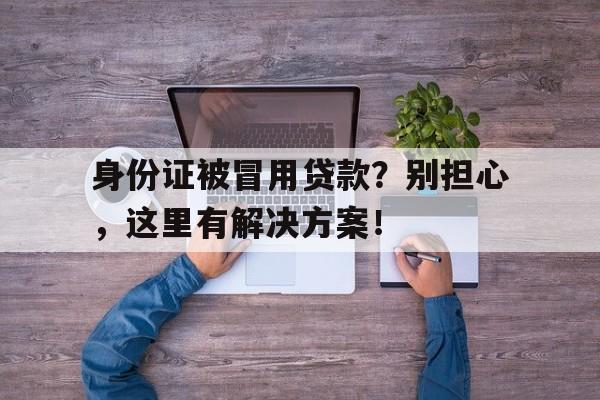 身份证被冒用贷款？别担心，这里有解决方案！