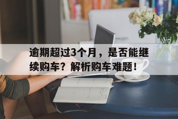 逾期超过3个月，是否能继续购车？解析购车难题！