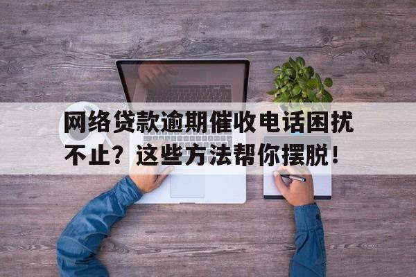 网络贷款逾期催收电话困扰不止？这些方法帮你摆脱！