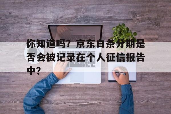 你知道吗？京东白条分期是否会被记录在个人征信报告中？