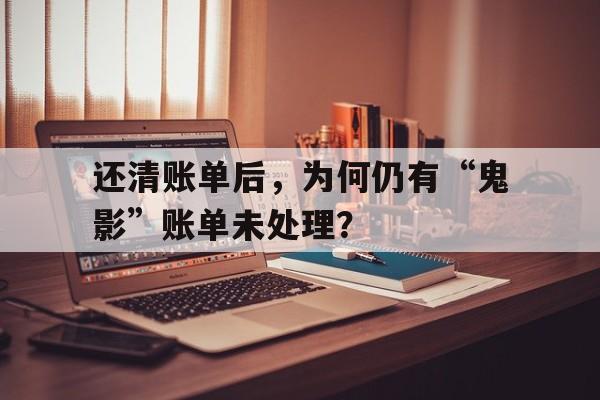 还清账单后，为何仍有“鬼影”账单未处理？