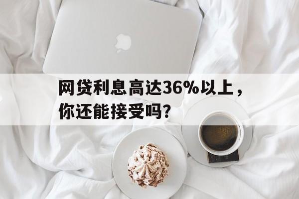 网贷利息高达36%以上，你还能接受吗？